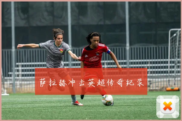 萨拉赫冲击英超传奇纪录