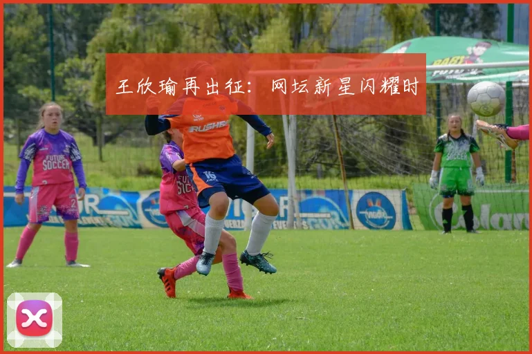 王欣瑜再出征：网坛新星闪耀时