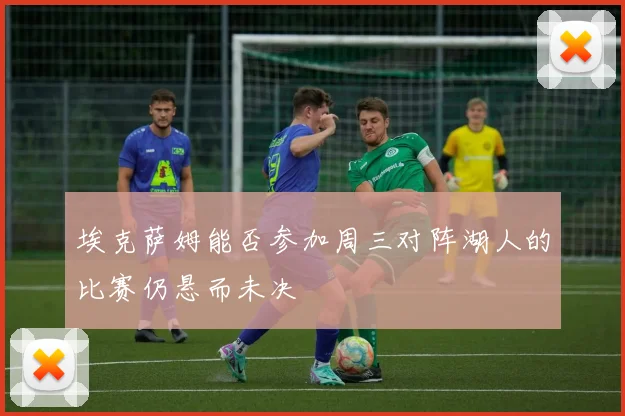 埃克萨姆能否参加周三对阵湖人的比赛仍悬而未决