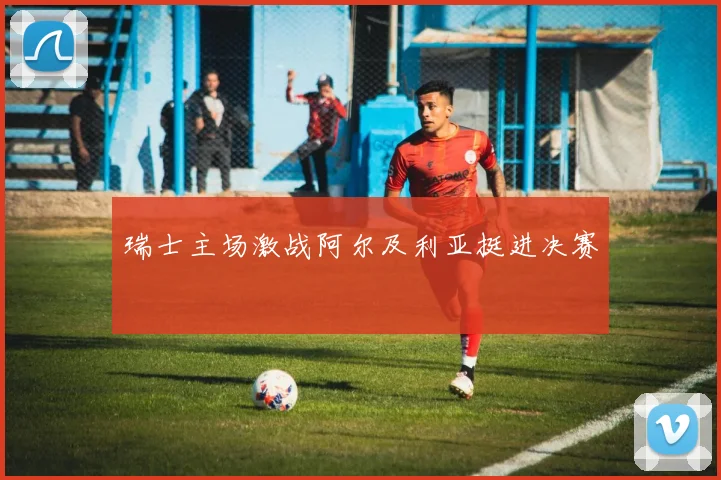 瑞士主场激战阿尔及利亚挺进决赛