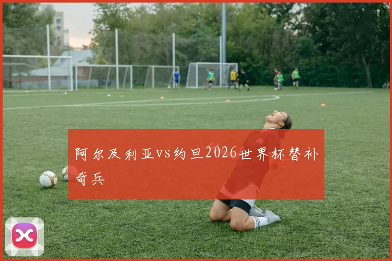 阿尔及利亚vs约旦2026世界杯替补奇兵