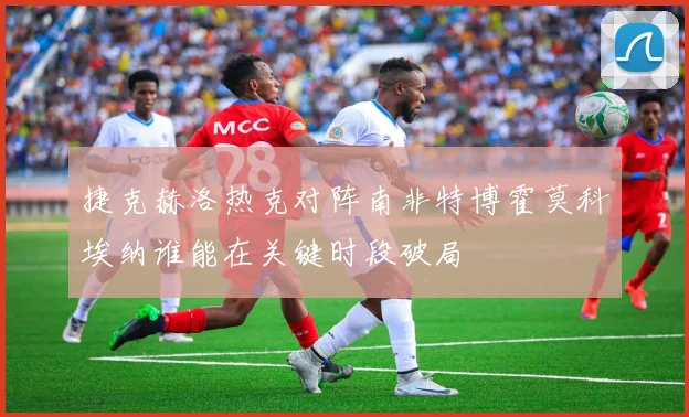 捷克赫洛热克对阵南非特博霍莫科埃纳谁能在关键时段破局