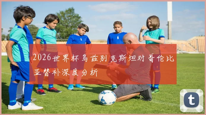 2026世界杯乌兹别克斯坦对哥伦比亚替补深度分析