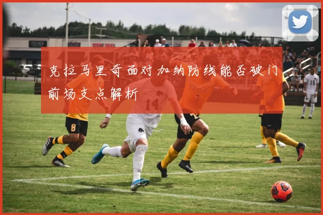 克拉马里奇面对加纳防线能否破门前场支点解析