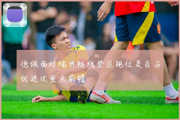 德佩面对瑞典防线禁区跑位是否占优进攻重点前瞻