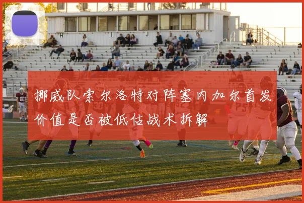 挪威队索尔洛特对阵塞内加尔首发价值是否被低估战术拆解