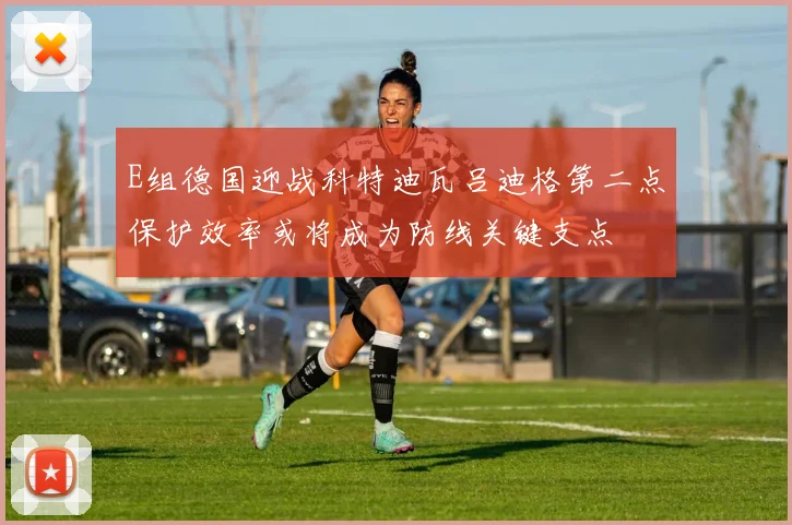 E组德国迎战科特迪瓦吕迪格第二点保护效率或将成为防线关键支点