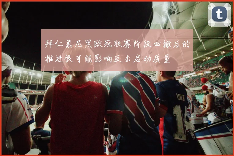 拜仁慕尼黑欧冠联赛阶段回撤后的推进很可能影响反击启动质量