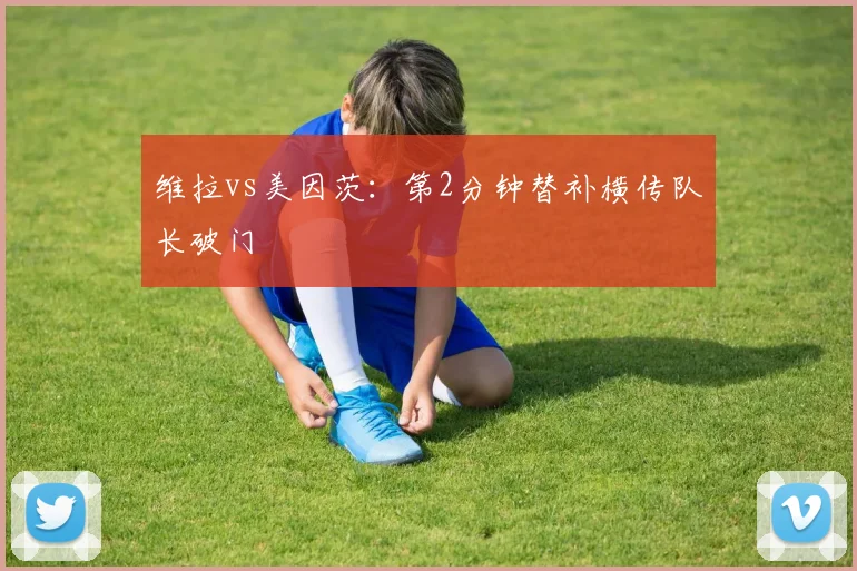 维拉vs美因茨：第2分钟替补横传队长破门