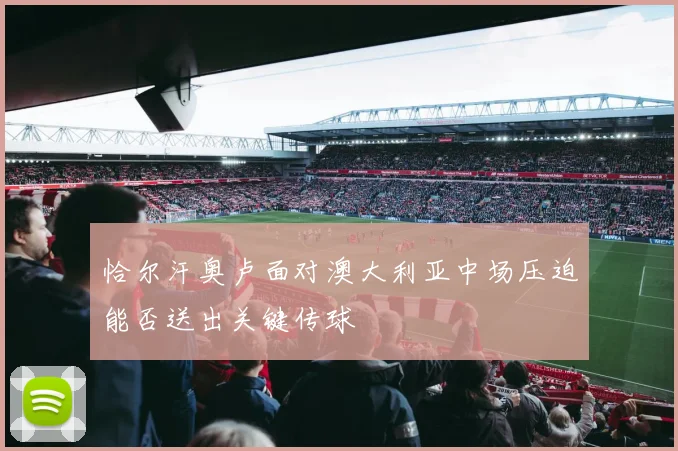 恰尔汗奥卢面对澳大利亚中场压迫能否送出关键传球