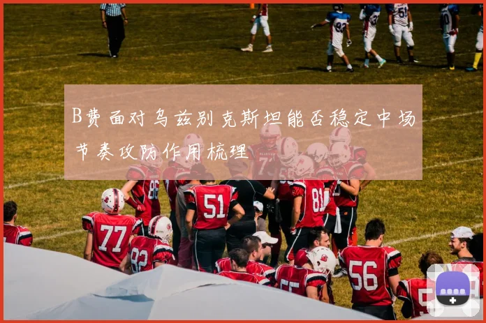 B费面对乌兹别克斯坦能否稳定中场节奏攻防作用梳理