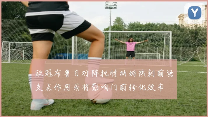 欧冠布鲁日对阵托特纳姆热刺前场支点作用或将影响门前转化效率
