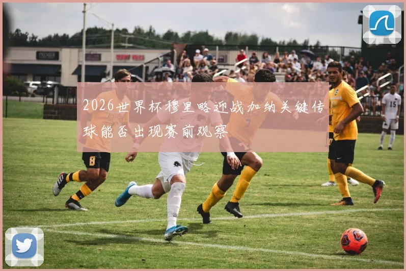 2026世界杯穆里略迎战加纳关键传球能否出现赛前观察