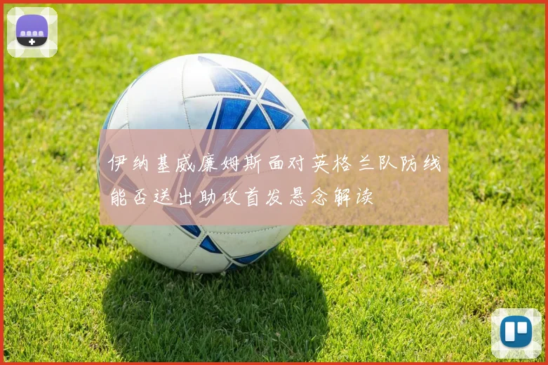 伊纳基威廉姆斯面对英格兰队防线能否送出助攻首发悬念解读